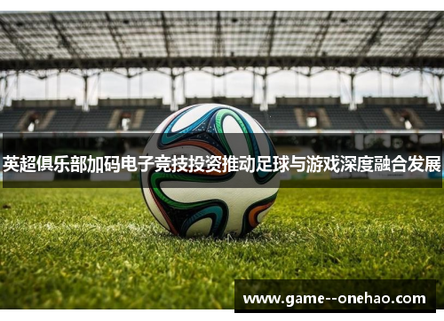 英超俱乐部加码电子竞技投资推动足球与游戏深度融合发展