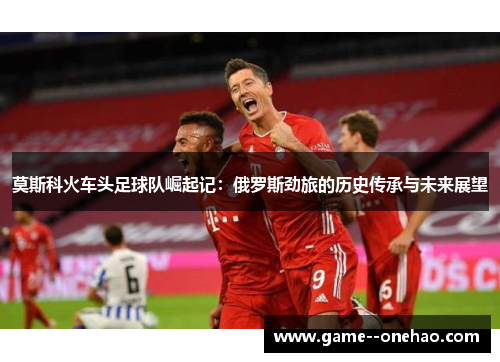 莫斯科火车头足球队崛起记：俄罗斯劲旅的历史传承与未来展望