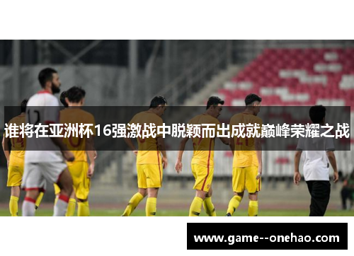 谁将在亚洲杯16强激战中脱颖而出成就巅峰荣耀之战 谁将在亚洲杯16强激战中脱颖而出成就巅峰荣耀之战