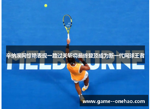 辛纳澳网惊艳表现一路过关斩将最终登顶成为新一代网球王者