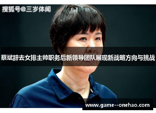 蔡斌辞去女排主帅职务后新领导团队展现新战略方向与挑战