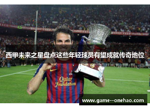西甲未来之星盘点这些年轻球员有望成就传奇地位 西甲未来之星盘点这些年轻球员有望成就传奇地位