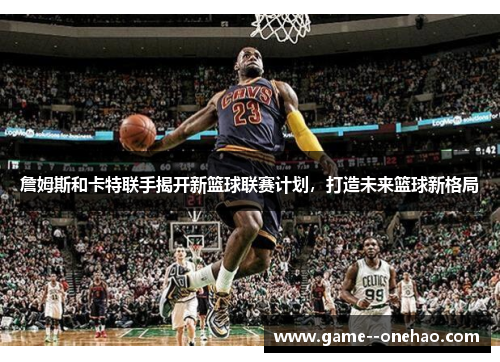 詹姆斯和卡特联手揭开新篮球联赛计划，打造未来篮球新格局