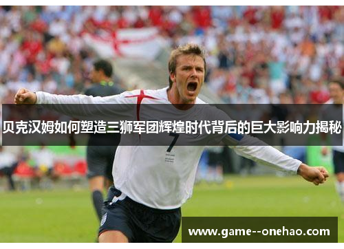 贝克汉姆如何塑造三狮军团辉煌时代背后的巨大影响力揭秘 贝克汉姆如何塑造三狮军团辉煌时代背后的巨大影响力揭秘