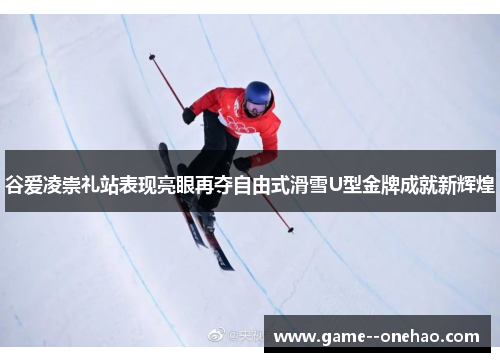 谷爱凌崇礼站表现亮眼再夺自由式滑雪U型金牌成就新辉煌