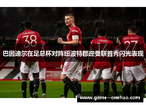 巴因迪尔在足总杯对阵纽波特郡迎曼联首秀闪光表现