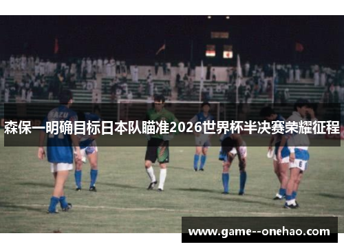 森保一明确目标日本队瞄准2026世界杯半决赛荣耀征程 森保一明确目标日本队瞄准2026世界杯半决赛荣耀征程