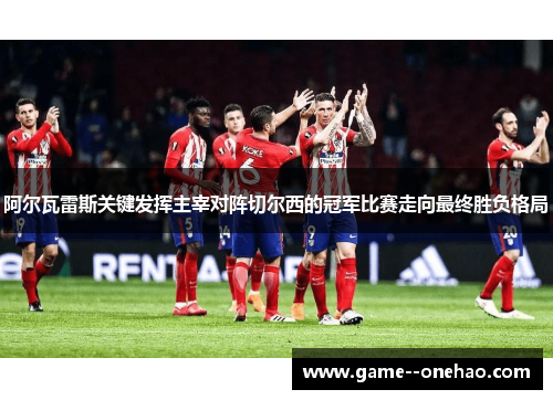 阿尔瓦雷斯关键发挥主宰对阵切尔西的冠军比赛走向最终胜负格局