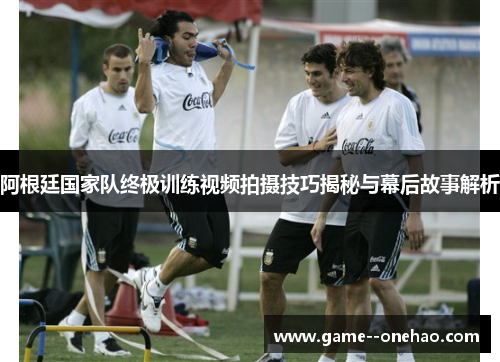 阿根廷国家队终极训练视频拍摄技巧揭秘与幕后故事解析