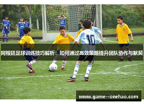 阿根廷足球训练技巧解析：如何通过高效策略提升团队协作与默契