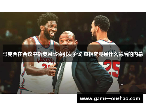 马克西在会议中指责恩比德引发争议 真相究竟是什么背后的内幕