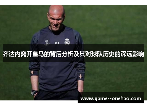 齐达内离开皇马的背后分析及其对球队历史的深远影响