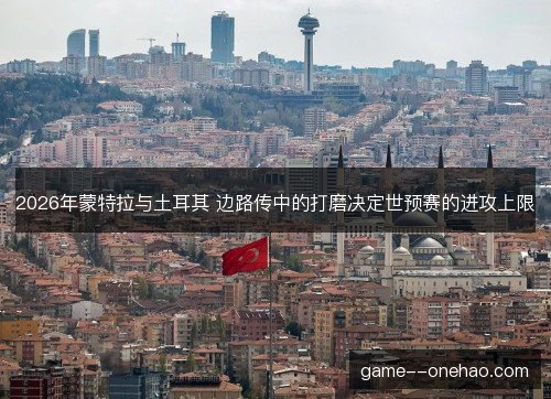 2026年蒙特拉与土耳其 边路传中的打磨决定世预赛的进攻上限